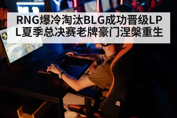 RNG爆冷淘汰BLG成功晋级LPL夏季总决赛老牌豪门涅槃重生