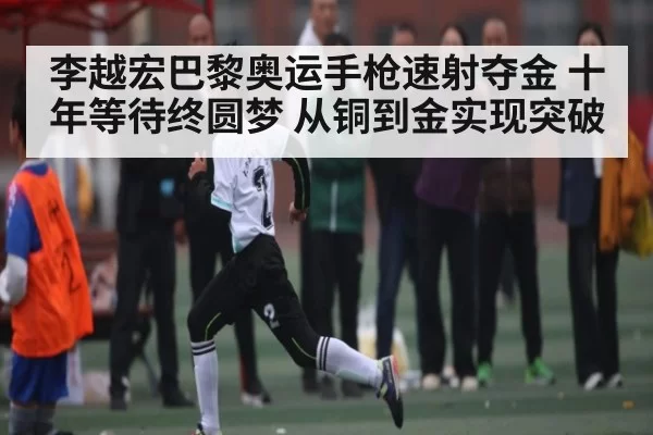李越宏巴黎奥运手枪速射夺金 十年等待终圆梦 从铜到金实现突破