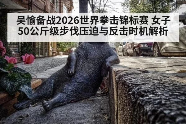 吴愉备战2026世界拳击锦标赛 女子50公斤级步伐压迫与反击时机解析